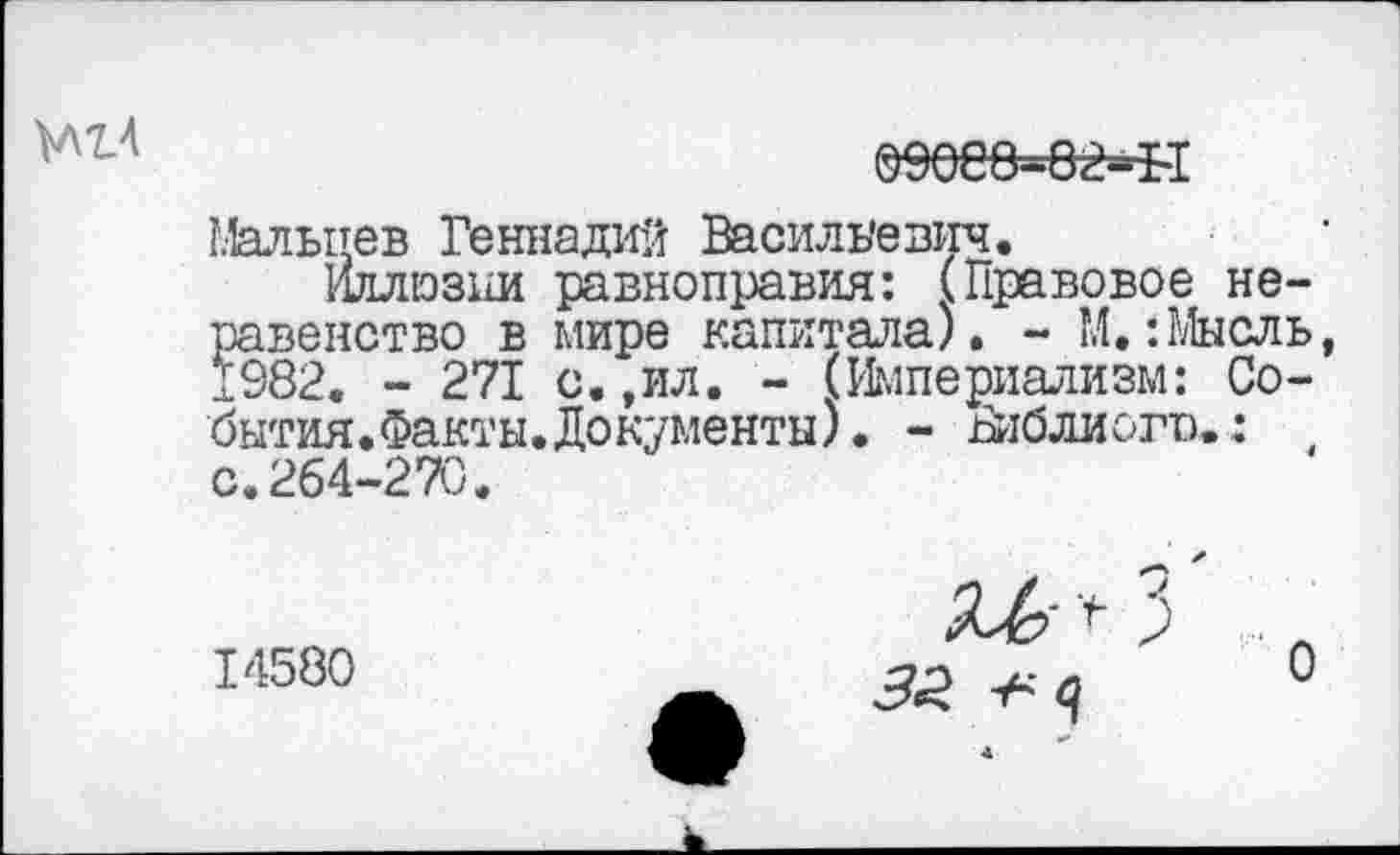 ﻿Ш4

Мальцев Геннадий Васильевич.
Иллюзии равноправия: (Правовое неравенство в мире капитала). - М.:Мысль, 1982. - 271 с.,ил. - (Империализм: Со-бытия.Факты.Документы). - Библиого.: с.264-270.
14580
3
3£ ц
о